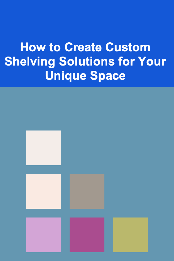 How to Create Custom Shelving Solutions for Your Unique Space