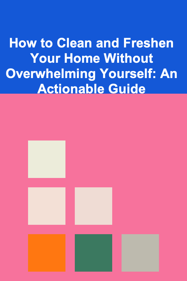 How to Clean and Freshen Your Home Without Overwhelming Yourself: An Actionable Guide